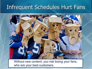 Infrequent Schedules Hurt Fans 
Without new content, you risk losing your fans, 
who are your best customers. 
 