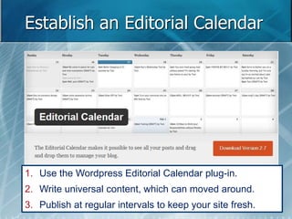 Establish an Editorial Calendar 
1. Use the Wordpress Editorial Calendar plug-in. 
2. Write universal content, which can moved around. 
3. Publish at regular intervals to keep your site fresh. 
 