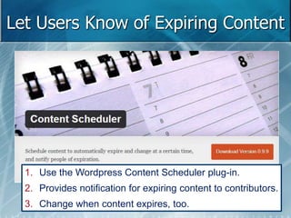 Let Users Know of Expiring Content 
1. Use the Wordpress Content Scheduler plug-in. 
2. Provides notification for expiring content to contributors. 
3. Change when content expires, too. 
 
