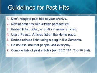 Guidelines for Past Hits 
1. Don’t relegate past hits to your archive. 
2. Revisit past hits with a fresh perspective. 
3. Embed links, video, or audio in newer articles. 
4. Use a Popular Articles list on the Home page. 
5. Embed related links using a plug-in like Zemanta. 
6. Do not assume that people visit everyday. 
7. Compile lists of past articles (ex: SEO 101, Top 10 List). 
 