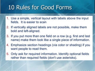 10 Rules for Good Forms 
1. Use a simple, vertical layout with labels above the input 
fields. It is easier to scan 
2. If vertically aligned labels are not possible, make them 
bold and left-aligned. 
3. If you put more than one field on a row (e.g. first and last 
name) make them look like a single piece of information. 
4. Emphasize section headings (via color or shading) if you 
want people to read them. 
5. Only ask for required information. Identify optional fields 
rather than required fields (don't use asterisks). 
 