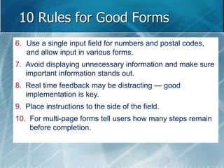 10 Rules for Good Forms 
6. Use a single input field for numbers and postal codes, 
and allow input in various forms. 
7. Avoid displaying unnecessary information and make sure 
important information stands out. 
8. Real time feedback may be distracting — good 
implementation is key. 
9. Place instructions to the side of the field. 
10. For multi-page forms tell users how many steps remain 
before completion. 
 