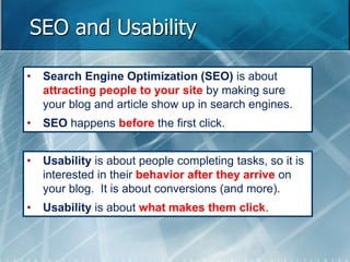 SEO and Usability 
• Search Engine Optimization (SEO) is about 
attracting people to your site by making sure 
your blog and article show up in search engines. 
• SEO happens before the first click. 
• Usability is about people completing tasks, so it is 
interested in their behavior after they arrive on 
your blog. It is about conversions (and more). 
• Usability is about what makes them click. 
 