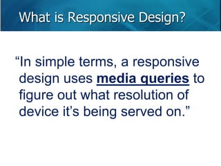 What is Responsive Design? 
“In simple terms, a responsive 
design uses media queries to 
figure out what resolution of 
device it’s being served on.” 
 