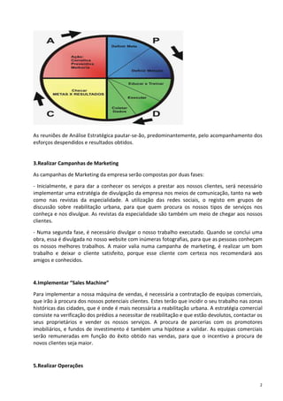 As reuniões de Análise Estratégica pautar-se-ão, predominantemente, pelo acompanhamento dos
esforços despendidos e resultados obtidos.


3.Realizar Campanhas de Marketing
As campanhas de Marketing da empresa serão compostas por duas fases:

- Inicialmente, e para dar a conhecer os serviços a prestar aos nossos clientes, será necessário
implementar uma estratégia de divulgação da empresa nos meios de comunicação, tanto na web
como nas revistas da especialidade. A utilização das redes sociais, o registo em grupos de
discussão sobre reabilitação urbana, para que quem procura os nossos tipos de serviços nos
conheça e nos divulgue. As revistas da especialidade são também um meio de chegar aos nossos
clientes.

- Numa segunda fase, é necessário divulgar o nosso trabalho executado. Quando se conclui uma
obra, essa é divulgada no nosso website com inúmeras fotografias, para que as pessoas conheçam
os nossos melhores trabalhos. A maior valia numa campanha de marketing, é realizar um bom
trabalho e deixar o cliente satisfeito, porque esse cliente com certeza nos recomendará aos
amigos e conhecidos.


4.Implementar “Sales Machine”

Para implementar a nossa máquina de vendas, é necessária a contratação de equipas comerciais,
que irão à procura dos nossos potenciais clientes. Estes terão que incidir o seu trabalho nas zonas
históricas das cidades, que é onde é mais necessária a reabilitação urbana. A estratégia comercial
consiste na verificação dos prédios a necessitar de reabilitação e que estão devolutos, contactar os
seus proprietários e vender os nossos serviços. A procura de parcerias com os promotores
imobiliários, e fundos de investimento é também uma hipótese a validar. As equipas comerciais
serão remuneradas em função do êxito obtido nas vendas, para que o incentivo a procura de
novos clientes seja maior.


5.Realizar Operações


                                                                                                   2
 