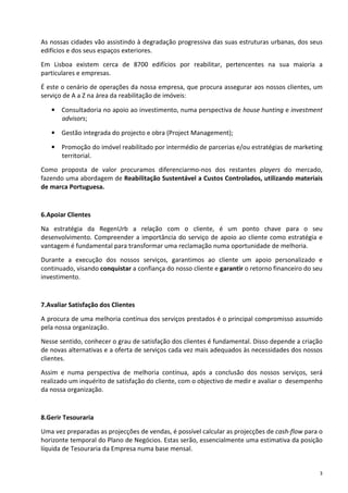 As nossas cidades vão assistindo à degradação progressiva das suas estruturas urbanas, dos seus
edifícios e dos seus espaços exteriores.
Em Lisboa existem cerca de 8700 edifícios por reabilitar, pertencentes na sua maioria a
particulares e empresas.
É este o cenário de operações da nossa empresa, que procura assegurar aos nossos clientes, um
serviço de A a Z na área da reabilitação de imóveis:

   • Consultadoria no apoio ao investimento, numa perspectiva de house hunting e investment
     advisors;

   • Gestão integrada do projecto e obra (Project Management);

   • Promoção do imóvel reabilitado por intermédio de parcerias e/ou estratégias de marketing
     territorial.
Como proposta de valor procuramos diferenciarmo-nos dos restantes players do mercado,
fazendo uma abordagem de Reabilitação Sustentável a Custos Controlados, utilizando materiais
de marca Portuguesa.


6.Apoiar Clientes

Na estratégia da RegenUrb a relação com o cliente, é um ponto chave para o seu
desenvolvimento. Compreender a importância do serviço de apoio ao cliente como estratégia e
vantagem é fundamental para transformar uma reclamação numa oportunidade de melhoria.

Durante a execução dos nossos serviços, garantimos ao cliente um apoio personalizado e
continuado, visando conquistar a confiança do nosso cliente e garantir o retorno financeiro do seu
investimento.


7.Avaliar Satisfação dos Clientes

A procura de uma melhoria contínua dos serviços prestados é o principal compromisso assumido
pela nossa organização.

Nesse sentido, conhecer o grau de satisfação dos clientes é fundamental. Disso depende a criação
de novas alternativas e a oferta de serviços cada vez mais adequados às necessidades dos nossos
clientes.

Assim e numa perspectiva de melhoria contínua, após a conclusão dos nossos serviços, será
realizado um inquérito de satisfação do cliente, com o objectivo de medir e avaliar o desempenho
da nossa organização.


8.Gerir Tesouraria

Uma vez preparadas as projecções de vendas, é possível calcular as projecções de cash-flow para o
horizonte temporal do Plano de Negócios. Estas serão, essencialmente uma estimativa da posição
líquida de Tesouraria da Empresa numa base mensal.


                                                                                                 3
 