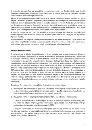 A projecção de cash-flow vai possibilitar o cruzamento entre de fundos vindas das Vendas
(Receitas) e as Despesas previsíveis: custos fixos como as rendas, salários, etc, ou custos variáveis
como despesas de marketing e publicidade.
Alguns destes pagamentos ocorrerão numa base mensal, enquanto outros, no caso em que a
empresa efectue a gestão da empreitada, terão intervalos mais irregulares, como as compras de
materiais, criando desfasamentos entre as entradas e saídas de fundos. Neste caso, haverá ainda
um desfasamento temporal típico entre a compra das matérias-primas, a produção, a venda e o
recebimento dos clientes. Grande parte dos clientes espera poder pagar, por exemplo, a 30, 60 ou
90 dias após a entrega da mercadoria, consoante o sector de actividade.
A empresa precisa de ser capaz de financiar o custo da compra dos materiais necessários ao
processo produtivo e eventuais tempos de armazenagem, apesar das condições de pagamento
dos seus clientes.
A viabilidade de um negócio é dada pela demonstração do “break-even point”, que ocorre - de
uma forma simplificada - quando o valor das receitas é igual à soma dos custos fixos e dos custos
variáveis, ou seja, quando começam a existir resultados operacionais positivos.


9.Recrutar Colaboradores
O recrutamento e seleção dos colaboradores é um processo que se desenvolve em diferentes
etapas. Inicialmente (durante o 1º ano de atividade) as funções de Administração, Diretor de
Marketing e Comercial, Diretor de Consultadoria, Diretor Técnico e Consultadoria aos Recursos
humanos serão asseguradas pelos elementos da equipa da RegenUrb. Os serviços de tesouraria /
contabilidade e apoio jurídico serão contratados externamente após consultar a oferta existente
no mercado. Os serviços administrativos e secretariado de apoio à administração e respetivas
direções serão assegurados quer pela contratação de duas pessoas (através de protocolos com o
IEFP recorrendo a incentivos de colocação no mercado de trabalho de pessoas desempregadas) se
a empresa optar por instalações próprias ou pela contratação externa desses serviços se a
empresa optar por ter a sua sede numa incubadora de empresas. No entanto pode ser necessário
reforçar a equipa pontualmente durante o 1º ano de atividade da empresa pelo que se fará o
recrutamento de colaboradores por um período limitado no tempo em que o volume de trabalho
o justifique.
O processo de recrutamento e seleção irá desenvolver-se em seis etapas:

1. Definir perfil de competências (pessoais, relacionais, técnicas) dos colaboradores associados
   ao desempenho de cada função e das tarefas a realizar e que foram previamente definidas por
   cada uma das direções em conjunto com os recursos humanos.
2. Divulgar da oferta de emprego / encontrar os melhores candidatos a colaboradores:

   - Elaborar anúncio de oferta de emprego e escolher os melhores suportes publicitários para a
   sua colocação (site da empresa, jornais e revistas da especialidade, sites de oferta de emprego
   nacionais e estrangeiros e bolsa de emprego do IEFP),

   - Pesquisa no mercado dos melhores profissionais: consulta de informação nas redes sociais,
em sites de empresas e organizações concorrentes, contactar universidades para conhecer os
alunos finalistas com melhor desempenho), contratar serviços de empresas caça talentos e de
empresas de trabalho temporário,



                                                                                                    4
 