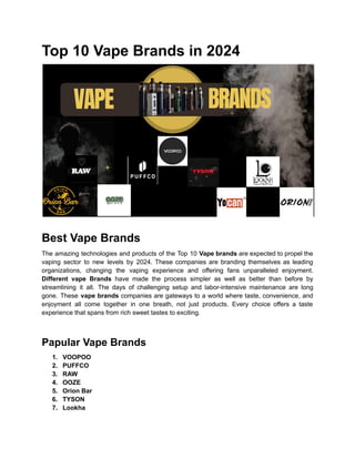 Top 10 Vape Brands in 2024
Best Vape Brands
The amazing technologies and products of the Top 10 Vape brands are expected to propel the
vaping sector to new levels by 2024. These companies are branding themselves as leading
organizations, changing the vaping experience and offering fans unparalleled enjoyment.
Different vape Brands have made the process simpler as well as better than before by
streamlining it all. The days of challenging setup and labor-intensive maintenance are long
gone. These vape brands companies are gateways to a world where taste, convenience, and
enjoyment all come together in one breath, not just products. Every choice offers a taste
experience that spans from rich sweet tastes to exciting.
Papular Vape Brands
1. VOOPOO
2. PUFFCO
3. RAW
4. OOZE
5. Orion Bar
6. TYSON
7. Lookha
 