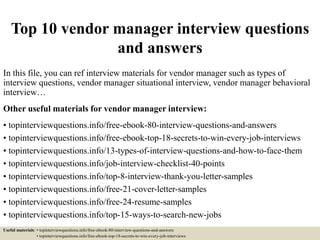Top 10 vendor manager interview questions
and answers
In this file, you can ref interview materials for vendor manager such as types of
interview questions, vendor manager situational interview, vendor manager behavioral
interview…
Other useful materials for vendor manager interview:
• topinterviewquestions.info/free-ebook-80-interview-questions-and-answers
• topinterviewquestions.info/free-ebook-top-18-secrets-to-win-every-job-interviews
• topinterviewquestions.info/13-types-of-interview-questions-and-how-to-face-them
• topinterviewquestions.info/job-interview-checklist-40-points
• topinterviewquestions.info/top-8-interview-thank-you-letter-samples
• topinterviewquestions.info/free-21-cover-letter-samples
• topinterviewquestions.info/free-24-resume-samples
• topinterviewquestions.info/top-15-ways-to-search-new-jobs
Useful materials: • topinterviewquestions.info/free-ebook-80-interview-questions-and-answers
• topinterviewquestions.info/free-ebook-top-18-secrets-to-win-every-job-interviews
 