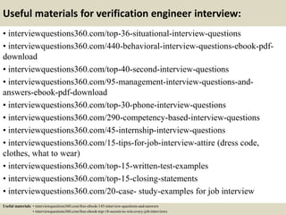 Useful materials for verification engineer interview:
• interviewquestions360.com/top-36-situational-interview-questions
• interviewquestions360.com/440-behavioral-interview-questions-ebook-pdf-
download
• interviewquestions360.com/top-40-second-interview-questions
• interviewquestions360.com/95-management-interview-questions-and-
answers-ebook-pdf-download
• interviewquestions360.com/top-30-phone-interview-questions
• interviewquestions360.com/290-competency-based-interview-questions
• interviewquestions360.com/45-internship-interview-questions
• interviewquestions360.com/15-tips-for-job-interview-attire (dress code,
clothes, what to wear)
• interviewquestions360.com/top-15-written-test-examples
• interviewquestions360.com/top-15-closing-statements
• interviewquestions360.com/20-case- study-examples for job interview
Useful materials: • interviewquestions360.com/free-ebook-145-interview-questions-and-answers
• interviewquestions360.com/free-ebook-top-18-secrets-to-win-every-job-interviews
 
