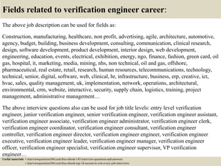 Fields related to verification engineer career:
The above job description can be used for fields as:
Construction, manufacturing, healthcare, non profit, advertising, agile, architecture, automotive,
agency, budget, building, business development, consulting, communication, clinical research,
design, software development, product development, interior design, web development,
engineering, education, events, electrical, exhibition, energy, ngo, finance, fashion, green card, oil
gas, hospital, it, marketing, media, mining, nhs, non technical, oil and gas, offshore,
pharmaceutical, real estate, retail, research, human resources, telecommunications, technology,
technical, senior, digital, software, web, clinical, hr, infrastructure, business, erp, creative, ict,
hvac, sales, quality management, uk, implementation, network, operations, architectural,
environmental, crm, website, interactive, security, supply chain, logistics, training, project
management, administrative management…
The above interview questions also can be used for job title levels: entry level verification
engineer, junior verification engineer, senior verification engineer, verification engineer assistant,
verification engineer associate, verification engineer administrator, verification engineer clerk,
verification engineer coordinator, verification engineer consultant, verification engineer
controller, verification engineer director, verification engineer engineer, verification engineer
executive, verification engineer leader, verification engineer manager, verification engineer
officer, verification engineer specialist, verification engineer supervisor, VP verification
engineer…
Useful materials: • interviewquestions360.com/free-ebook-145-interview-questions-and-answers
• interviewquestions360.com/free-ebook-top-18-secrets-to-win-every-job-interviews
 