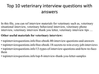 Top 10 veterinary interview questions with
answers
In this file, you can ref interview materials for veterinary such as, veterinary
situational interview, veterinary behavioral interview, veterinary phone
interview, veterinary interview thank you letter, veterinary interview tips …
Other useful materials for veterinary interview:
• topinterviewquestions.info/free-ebook-80-interview-questions-and-answers
• topinterviewquestions.info/free-ebook-18-secrets-to-win-every-job-interviews
• topinterviewquestions.info/13-types-of-interview-questions-and-how-to-face-
them
• topinterviewquestions.info/top-8-interview-thank-you-letter-samples
 