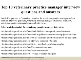 Top 10 veterinary practice manager interview
questions and answers
In this file, you can ref interview materials for veterinary practice manager such as
types of interview questions, veterinary practice manager situational interview,
veterinary practice manager behavioral interview…
Other useful materials for veterinary practice manager interview:
• topinterviewquestions.info/free-ebook-80-interview-questions-and-answers
• topinterviewquestions.info/free-ebook-top-18-secrets-to-win-every-job-interviews
• topinterviewquestions.info/13-types-of-interview-questions-and-how-to-face-them
• topinterviewquestions.info/job-interview-checklist-40-points
• topinterviewquestions.info/top-8-interview-thank-you-letter-samples
• topinterviewquestions.info/free-21-cover-letter-samples
• topinterviewquestions.info/free-24-resume-samples
• topinterviewquestions.info/top-15-ways-to-search-new-jobs
Useful materials: • topinterviewquestions.info/free-ebook-80-interview-questions-and-answers
• topinterviewquestions.info/free-ebook-top-18-secrets-to-win-every-job-interviews
 