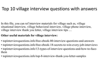 Top 10 village interview questions with answers
In this file, you can ref interview materials for village such as, village
situational interview, village behavioral interview, village phone interview,
village interview thank you letter, village interview tips …
Other useful materials for village interview:
• topinterviewquestions.info/free-ebook-80-interview-questions-and-answers
• topinterviewquestions.info/free-ebook-18-secrets-to-win-every-job-interviews
• topinterviewquestions.info/13-types-of-interview-questions-and-how-to-face-
them
• topinterviewquestions.info/top-8-interview-thank-you-letter-samples
 