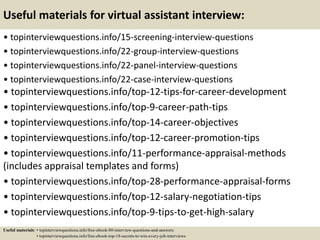 Useful materials for virtual assistant interview:
• topinterviewquestions.info/15-screening-interview-questions
• topinterviewquestions.info/22-group-interview-questions
• topinterviewquestions.info/22-panel-interview-questions
• topinterviewquestions.info/22-case-interview-questions
• topinterviewquestions.info/top-12-tips-for-career-development
• topinterviewquestions.info/top-9-career-path-tips
• topinterviewquestions.info/top-14-career-objectives
• topinterviewquestions.info/top-12-career-promotion-tips
• topinterviewquestions.info/11-performance-appraisal-methods
(includes appraisal templates and forms)
• topinterviewquestions.info/top-28-performance-appraisal-forms
• topinterviewquestions.info/top-12-salary-negotiation-tips
• topinterviewquestions.info/top-9-tips-to-get-high-salary
Useful materials: • topinterviewquestions.info/free-ebook-80-interview-questions-and-answers
• topinterviewquestions.info/free-ebook-top-18-secrets-to-win-every-job-interviews
 