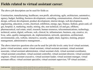 Fields related to virtual assistant career:
The above job description can be used for fields as:
Construction, manufacturing, healthcare, non profit, advertising, agile, architecture, automotive,
agency, budget, building, business development, consulting, communication, clinical research,
design, software development, product development, interior design, web development,
engineering, education, events, electrical, exhibition, energy, ngo, finance, fashion, green card, oil
gas, hospital, it, marketing, media, mining, nhs, non technical, oil and gas, offshore,
pharmaceutical, real estate, retail, research, human resources, telecommunications, technology,
technical, senior, digital, software, web, clinical, hr, infrastructure, business, erp, creative, ict,
hvac, sales, quality management, uk, implementation, network, operations, architectural,
environmental, crm, website, interactive, security, supply chain, logistics, training, project
management, administrative management…
The above interview questions also can be used for job title levels: entry level virtual assistant,
junior virtual assistant, senior virtual assistant, virtual assistant assistant, virtual assistant
associate, virtual assistant administrator, virtual assistant clerk, virtual assistant coordinator,
virtual assistant consultant, virtual assistant controller, virtual assistant director, virtual assistant
engineer, virtual assistant executive, virtual assistant leader, virtual assistant manager, virtual
assistant officer, virtual assistant specialist, virtual assistant supervisor, VP virtual assistant…
Useful materials: • topinterviewquestions.info/free-ebook-80-interview-questions-and-answers
• topinterviewquestions.info/free-ebook-top-18-secrets-to-win-every-job-interviews
 