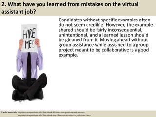 2. What have you learned from mistakes on the virtual
assistant job?
Candidates without specific examples often
do not seem credible. However, the example
shared should be fairly inconsequential,
unintentional, and a learned lesson should
be gleaned from it. Moving ahead without
group assistance while assigned to a group
project meant to be collaborative is a good
example.
Useful materials: • topinterviewquestions.info/free-ebook-80-interview-questions-and-answers
• topinterviewquestions.info/free-ebook-top-18-secrets-to-win-every-job-interviews
 