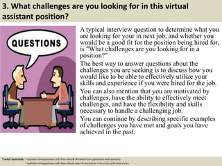 3. What challenges are you looking for in this virtual
assistant position?
A typical interview question to determine what you
are looking for your in next job, and whether you
would be a good fit for the position being hired for,
is "What challenges are you looking for in a
position?"
The best way to answer questions about the
challenges you are seeking is to discuss how you
would like to be able to effectively utilize your
skills and experience if you were hired for the job.
You can also mention that you are motivated by
challenges, have the ability to effectively meet
challenges, and have the flexibility and skills
necessary to handle a challenging job.
You can continue by describing specific examples
of challenges you have met and goals you have
achieved in the past.
Useful materials: • topinterviewquestions.info/free-ebook-80-interview-questions-and-answers
• topinterviewquestions.info/free-ebook-top-18-secrets-to-win-every-job-interviews
 