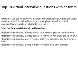 Top 10 virtual interview questions with answers
In this file, you can ref interview materials for virtual such as, virtual situational
interview, virtual behavioral interview, virtual phone interview, virtual
interview thank you letter, virtual interview tips …
Other useful materials for virtual interview:
• topinterviewquestions.info/free-ebook-80-interview-questions-and-answers
• topinterviewquestions.info/free-ebook-18-secrets-to-win-every-job-interviews
• topinterviewquestions.info/13-types-of-interview-questions-and-how-to-face-
them
• topinterviewquestions.info/top-8-interview-thank-you-letter-samples
 