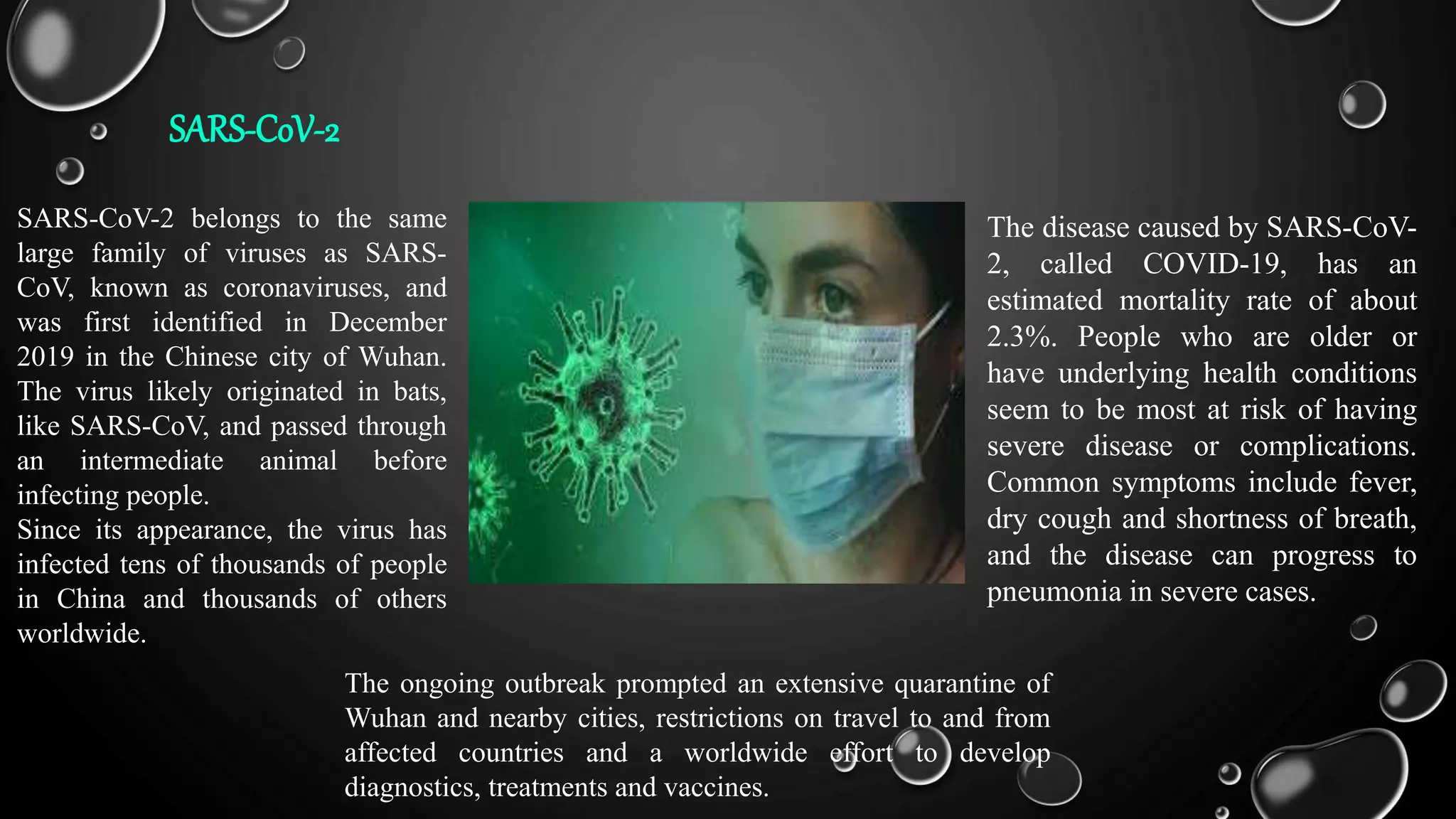 SARS-CoV-2
SARS-CoV-2 belongs to the same
large family of viruses as SARS-
CoV, known as coronaviruses, and
was first identified in December
2019 in the Chinese city of Wuhan.
The virus likely originated in bats,
like SARS-CoV, and passed through
an intermediate animal before
infecting people.
Since its appearance, the virus has
infected tens of thousands of people
in China and thousands of others
worldwide.
The ongoing outbreak prompted an extensive quarantine of
Wuhan and nearby cities, restrictions on travel to and from
affected countries and a worldwide effort to develop
diagnostics, treatments and vaccines.
The disease caused by SARS-CoV-
2, called COVID-19, has an
estimated mortality rate of about
2.3%. People who are older or
have underlying health conditions
seem to be most at risk of having
severe disease or complications.
Common symptoms include fever,
dry cough and shortness of breath,
and the disease can progress to
pneumonia in severe cases.
 