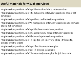 Useful materials for visual interview:
• topinterviewquestions.info/top-36-situational-interview-questions
• topinterviewquestions.info/440-behavioral-interview-questions-ebook-pdf-
download
• topinterviewquestions.info/top-40-second-interview-questions
• topinterviewquestions.info/95-management-interview-questions-and-answers-
ebook-pdf-download
• topinterviewquestions.info/top-30-phone-interview-questions
• topinterviewquestions.info/290-competency-based-interview-questions
• topinterviewquestions.info/45-internship-interview-questions
• topinterviewquestions.info/15-tips-for-job-interview-attire (dress code,
clothes, what to wear)
• topinterviewquestions.info/top-15-written-test-examples
• topinterviewquestions.info/top-15-closing-statements
• topinterviewquestions.info/20-case- study-examples for job interview
 