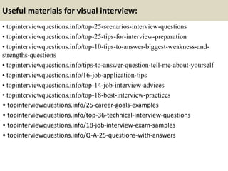Useful materials for visual interview:
• topinterviewquestions.info/top-25-scenarios-interview-questions
• topinterviewquestions.info/top-25-tips-for-interview-preparation
• topinterviewquestions.info/top-10-tips-to-answer-biggest-weakness-and-
strengths-questions
• topinterviewquestions.info/tips-to-answer-question-tell-me-about-yourself
• topinterviewquestions.info/16-job-application-tips
• topinterviewquestions.info/top-14-job-interview-advices
• topinterviewquestions.info/top-18-best-interview-practices
• topinterviewquestions.info/25-career-goals-examples
• topinterviewquestions.info/top-36-technical-interview-questions
• topinterviewquestions.info/18-job-interview-exam-samples
• topinterviewquestions.info/Q-A-25-questions-with-answers
 