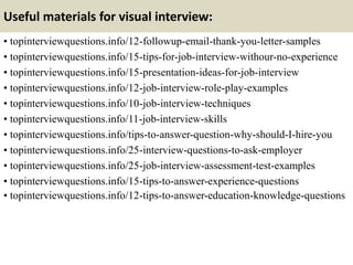 Useful materials for visual interview:
• topinterviewquestions.info/12-followup-email-thank-you-letter-samples
• topinterviewquestions.info/15-tips-for-job-interview-withour-no-experience
• topinterviewquestions.info/15-presentation-ideas-for-job-interview
• topinterviewquestions.info/12-job-interview-role-play-examples
• topinterviewquestions.info/10-job-interview-techniques
• topinterviewquestions.info/11-job-interview-skills
• topinterviewquestions.info/tips-to-answer-question-why-should-I-hire-you
• topinterviewquestions.info/25-interview-questions-to-ask-employer
• topinterviewquestions.info/25-job-interview-assessment-test-examples
• topinterviewquestions.info/15-tips-to-answer-experience-questions
• topinterviewquestions.info/12-tips-to-answer-education-knowledge-questions
 