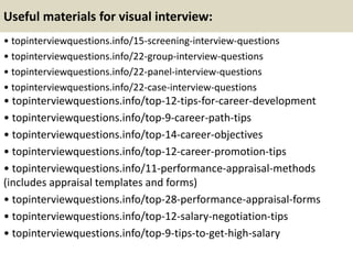 Useful materials for visual interview:
• topinterviewquestions.info/15-screening-interview-questions
• topinterviewquestions.info/22-group-interview-questions
• topinterviewquestions.info/22-panel-interview-questions
• topinterviewquestions.info/22-case-interview-questions
• topinterviewquestions.info/top-12-tips-for-career-development
• topinterviewquestions.info/top-9-career-path-tips
• topinterviewquestions.info/top-14-career-objectives
• topinterviewquestions.info/top-12-career-promotion-tips
• topinterviewquestions.info/11-performance-appraisal-methods
(includes appraisal templates and forms)
• topinterviewquestions.info/top-28-performance-appraisal-forms
• topinterviewquestions.info/top-12-salary-negotiation-tips
• topinterviewquestions.info/top-9-tips-to-get-high-salary
 