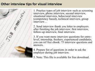 Other interview tips for visual interview
1. Practice types of job interview such as screening
interview, phone interview, second interview,
situational interview, behavioral interview
(competency based), technical interview, group
interview…
2. Send interview thank you letter to employers
after finishing the job interview: first interview,
follow-up interview, final interview.
3. If you want more interview questions for entry-
level, internship, freshers, experienced candidates,
you can ref free ebook: 75 interview questions and
answers.
4. Prepare list of questions in order to ask the
employer during job interview.
5. Note: This file is available for free download.
 