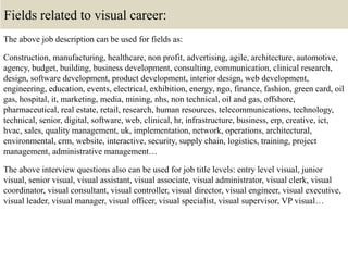 Fields related to visual career:
The above job description can be used for fields as:
Construction, manufacturing, healthcare, non profit, advertising, agile, architecture, automotive,
agency, budget, building, business development, consulting, communication, clinical research,
design, software development, product development, interior design, web development,
engineering, education, events, electrical, exhibition, energy, ngo, finance, fashion, green card, oil
gas, hospital, it, marketing, media, mining, nhs, non technical, oil and gas, offshore,
pharmaceutical, real estate, retail, research, human resources, telecommunications, technology,
technical, senior, digital, software, web, clinical, hr, infrastructure, business, erp, creative, ict,
hvac, sales, quality management, uk, implementation, network, operations, architectural,
environmental, crm, website, interactive, security, supply chain, logistics, training, project
management, administrative management…
The above interview questions also can be used for job title levels: entry level visual, junior
visual, senior visual, visual assistant, visual associate, visual administrator, visual clerk, visual
coordinator, visual consultant, visual controller, visual director, visual engineer, visual executive,
visual leader, visual manager, visual officer, visual specialist, visual supervisor, VP visual…
 
