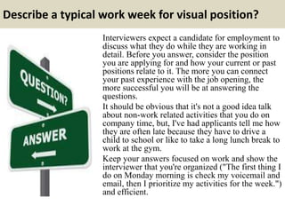 Describe a typical work week for visual position?
Interviewers expect a candidate for employment to
discuss what they do while they are working in
detail. Before you answer, consider the position
you are applying for and how your current or past
positions relate to it. The more you can connect
your past experience with the job opening, the
more successful you will be at answering the
questions.
It should be obvious that it's not a good idea talk
about non-work related activities that you do on
company time, but, I've had applicants tell me how
they are often late because they have to drive a
child to school or like to take a long lunch break to
work at the gym.
Keep your answers focused on work and show the
interviewer that you're organized ("The first thing I
do on Monday morning is check my voicemail and
email, then I prioritize my activities for the week.")
and efficient.
 