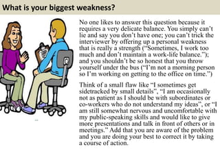 What is your biggest weakness?
No one likes to answer this question because it
requires a very delicate balance. You simply can’t
lie and say you don’t have one; you can’t trick the
interviewer by offering up a personal weakness
that is really a strength (“Sometimes, I work too
much and don’t maintain a work-life balance.”);
and you shouldn’t be so honest that you throw
yourself under the bus (“I’m not a morning person
so I’m working on getting to the office on time.”)
Think of a small flaw like “I sometimes get
sidetracked by small details”, “I am occasionally
not as patient as I should be with subordinates or
co-workers who do not understand my ideas”, or “I
am still somewhat nervous and uncomfortable with
my public-speaking skills and would like to give
more presentations and talk in front of others or in
meetings.” Add that you are aware of the problem
and you are doing your best to correct it by taking
a course of action.
 