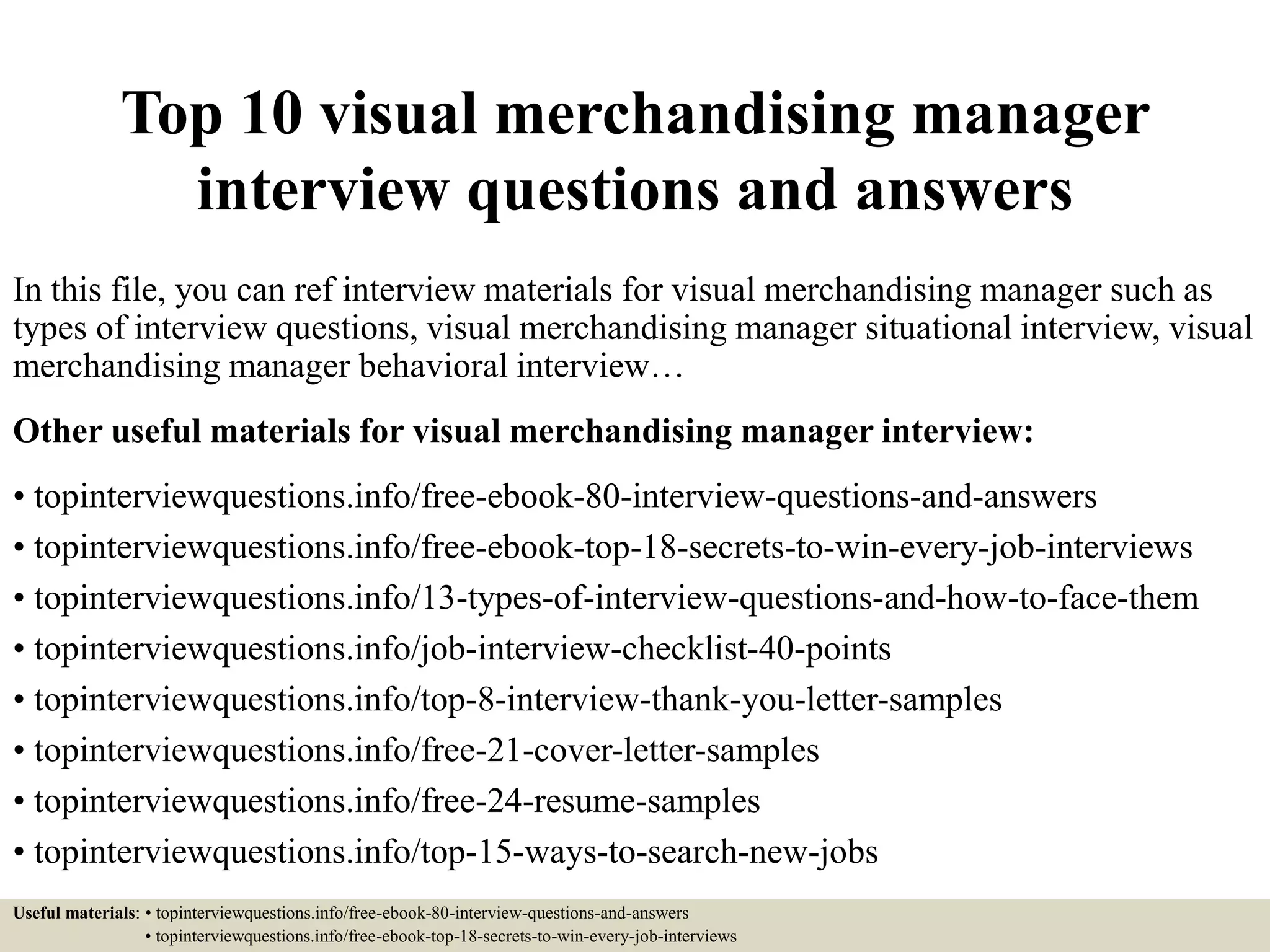 Top 10 visual merchandising manager
interview questions and answers
In this file, you can ref interview materials for visual merchandising manager such as
types of interview questions, visual merchandising manager situational interview, visual
merchandising manager behavioral interview…
Other useful materials for visual merchandising manager interview:
• topinterviewquestions.info/free-ebook-80-interview-questions-and-answers
• topinterviewquestions.info/free-ebook-top-18-secrets-to-win-every-job-interviews
• topinterviewquestions.info/13-types-of-interview-questions-and-how-to-face-them
• topinterviewquestions.info/job-interview-checklist-40-points
• topinterviewquestions.info/top-8-interview-thank-you-letter-samples
• topinterviewquestions.info/free-21-cover-letter-samples
• topinterviewquestions.info/free-24-resume-samples
• topinterviewquestions.info/top-15-ways-to-search-new-jobs
Useful materials: • topinterviewquestions.info/free-ebook-80-interview-questions-and-answers
• topinterviewquestions.info/free-ebook-top-18-secrets-to-win-every-job-interviews
 