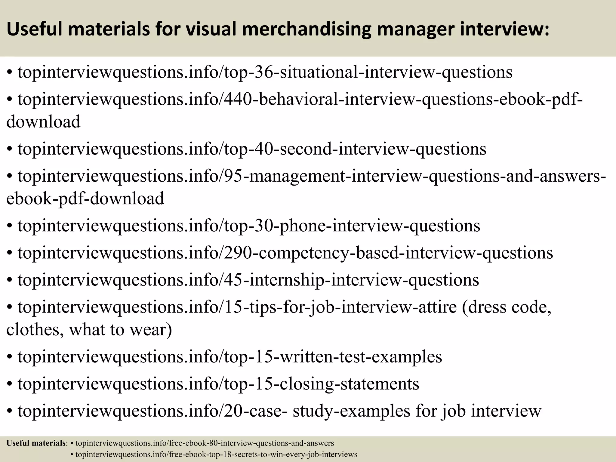 Useful materials for visual merchandising manager interview:
• topinterviewquestions.info/top-36-situational-interview-questions
• topinterviewquestions.info/440-behavioral-interview-questions-ebook-pdf-
download
• topinterviewquestions.info/top-40-second-interview-questions
• topinterviewquestions.info/95-management-interview-questions-and-answers-
ebook-pdf-download
• topinterviewquestions.info/top-30-phone-interview-questions
• topinterviewquestions.info/290-competency-based-interview-questions
• topinterviewquestions.info/45-internship-interview-questions
• topinterviewquestions.info/15-tips-for-job-interview-attire (dress code,
clothes, what to wear)
• topinterviewquestions.info/top-15-written-test-examples
• topinterviewquestions.info/top-15-closing-statements
• topinterviewquestions.info/20-case- study-examples for job interview
Useful materials: • topinterviewquestions.info/free-ebook-80-interview-questions-and-answers
• topinterviewquestions.info/free-ebook-top-18-secrets-to-win-every-job-interviews
 