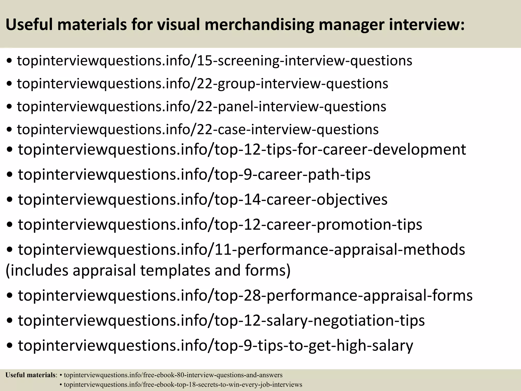 Useful materials for visual merchandising manager interview:
• topinterviewquestions.info/15-screening-interview-questions
• topinterviewquestions.info/22-group-interview-questions
• topinterviewquestions.info/22-panel-interview-questions
• topinterviewquestions.info/22-case-interview-questions
• topinterviewquestions.info/top-12-tips-for-career-development
• topinterviewquestions.info/top-9-career-path-tips
• topinterviewquestions.info/top-14-career-objectives
• topinterviewquestions.info/top-12-career-promotion-tips
• topinterviewquestions.info/11-performance-appraisal-methods
(includes appraisal templates and forms)
• topinterviewquestions.info/top-28-performance-appraisal-forms
• topinterviewquestions.info/top-12-salary-negotiation-tips
• topinterviewquestions.info/top-9-tips-to-get-high-salary
Useful materials: • topinterviewquestions.info/free-ebook-80-interview-questions-and-answers
• topinterviewquestions.info/free-ebook-top-18-secrets-to-win-every-job-interviews
 