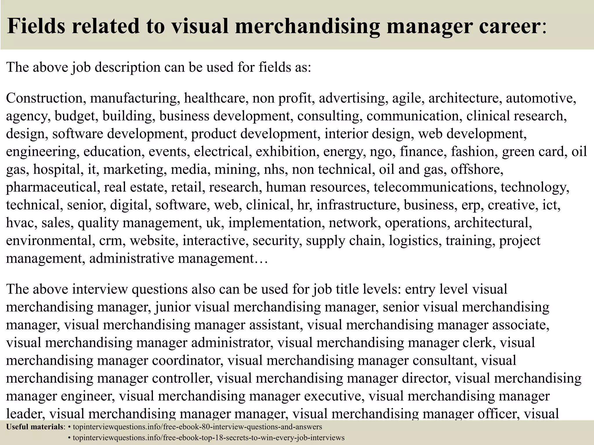 Fields related to visual merchandising manager career:
The above job description can be used for fields as:
Construction, manufacturing, healthcare, non profit, advertising, agile, architecture, automotive,
agency, budget, building, business development, consulting, communication, clinical research,
design, software development, product development, interior design, web development,
engineering, education, events, electrical, exhibition, energy, ngo, finance, fashion, green card, oil
gas, hospital, it, marketing, media, mining, nhs, non technical, oil and gas, offshore,
pharmaceutical, real estate, retail, research, human resources, telecommunications, technology,
technical, senior, digital, software, web, clinical, hr, infrastructure, business, erp, creative, ict,
hvac, sales, quality management, uk, implementation, network, operations, architectural,
environmental, crm, website, interactive, security, supply chain, logistics, training, project
management, administrative management…
The above interview questions also can be used for job title levels: entry level visual
merchandising manager, junior visual merchandising manager, senior visual merchandising
manager, visual merchandising manager assistant, visual merchandising manager associate,
visual merchandising manager administrator, visual merchandising manager clerk, visual
merchandising manager coordinator, visual merchandising manager consultant, visual
merchandising manager controller, visual merchandising manager director, visual merchandising
manager engineer, visual merchandising manager executive, visual merchandising manager
leader, visual merchandising manager manager, visual merchandising manager officer, visual
merchandising manager specialist, visual merchandising manager supervisor, VP visualUseful materials: • topinterviewquestions.info/free-ebook-80-interview-questions-and-answers
• topinterviewquestions.info/free-ebook-top-18-secrets-to-win-every-job-interviews
 