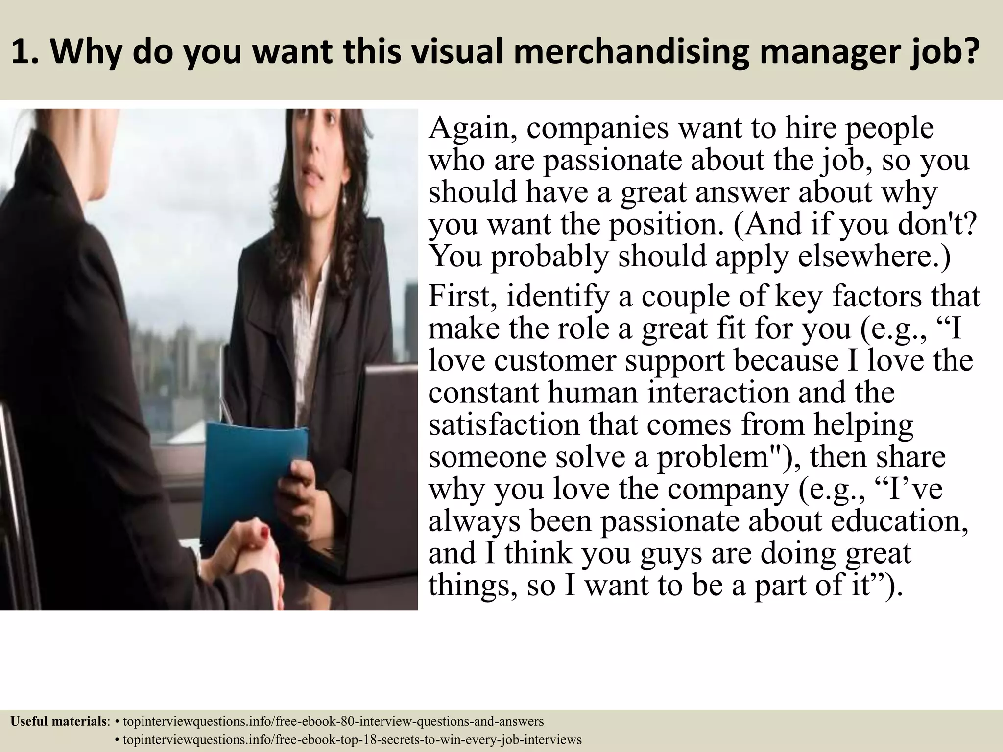 1. Why do you want this visual merchandising manager job?
Again, companies want to hire people
who are passionate about the job, so you
should have a great answer about why
you want the position. (And if you don't?
You probably should apply elsewhere.)
First, identify a couple of key factors that
make the role a great fit for you (e.g., “I
love customer support because I love the
constant human interaction and the
satisfaction that comes from helping
someone solve a problem"), then share
why you love the company (e.g., “I’ve
always been passionate about education,
and I think you guys are doing great
things, so I want to be a part of it”).
Useful materials: • topinterviewquestions.info/free-ebook-80-interview-questions-and-answers
• topinterviewquestions.info/free-ebook-top-18-secrets-to-win-every-job-interviews
 
