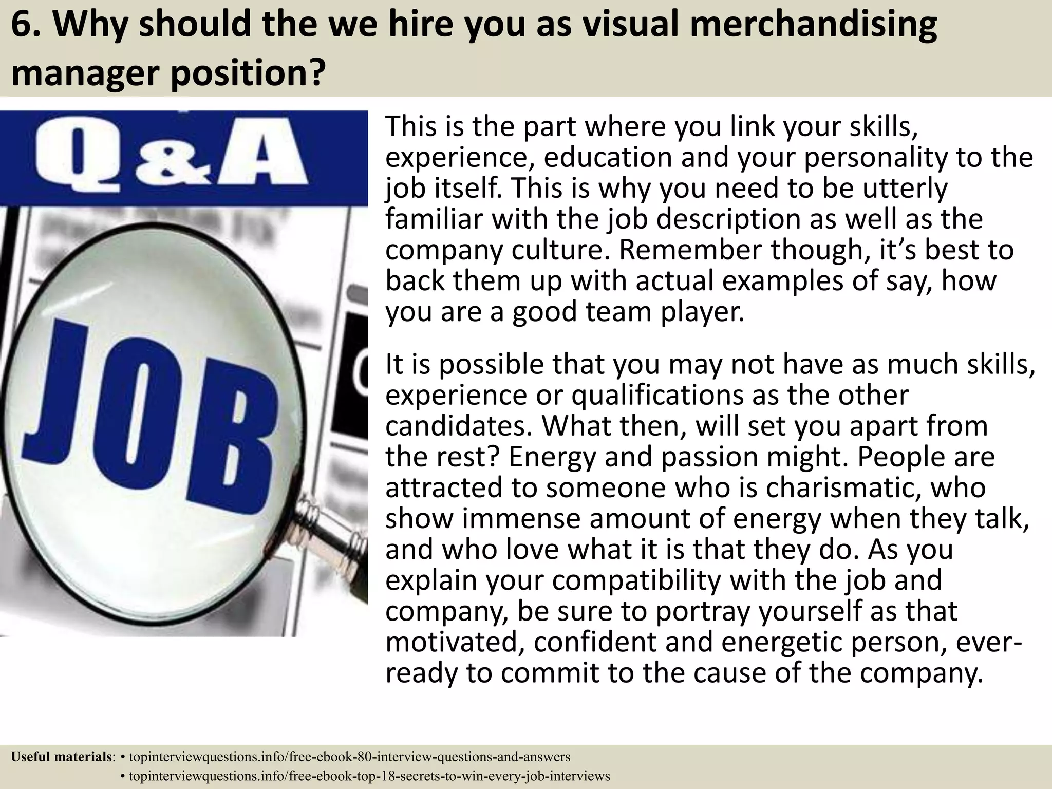 6. Why should the we hire you as visual merchandising
manager position?
This is the part where you link your skills,
experience, education and your personality to the
job itself. This is why you need to be utterly
familiar with the job description as well as the
company culture. Remember though, it’s best to
back them up with actual examples of say, how
you are a good team player.
It is possible that you may not have as much skills,
experience or qualifications as the other
candidates. What then, will set you apart from
the rest? Energy and passion might. People are
attracted to someone who is charismatic, who
show immense amount of energy when they talk,
and who love what it is that they do. As you
explain your compatibility with the job and
company, be sure to portray yourself as that
motivated, confident and energetic person, ever-
ready to commit to the cause of the company.
Useful materials: • topinterviewquestions.info/free-ebook-80-interview-questions-and-answers
• topinterviewquestions.info/free-ebook-top-18-secrets-to-win-every-job-interviews
 