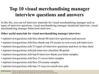 Top 10 visual merchandising manager
interview questions and answers
In this file, you can ref interview materials for visual merchandising manager such as
types of interview questions, visual merchandising manager situational interview, visual
merchandising manager behavioral interview…
Other useful materials for visual merchandising manager interview:
• topinterviewquestions.info/free-ebook-80-interview-questions-and-answers
• topinterviewquestions.info/free-ebook-top-18-secrets-to-win-every-job-interviews
• topinterviewquestions.info/13-types-of-interview-questions-and-how-to-face-them
• topinterviewquestions.info/job-interview-checklist-40-points
• topinterviewquestions.info/top-8-interview-thank-you-letter-samples
• topinterviewquestions.info/free-21-cover-letter-samples
• topinterviewquestions.info/free-24-resume-samples
• topinterviewquestions.info/top-15-ways-to-search-new-jobs
Useful materials: • topinterviewquestions.info/free-ebook-80-interview-questions-and-answers
• topinterviewquestions.info/free-ebook-top-18-secrets-to-win-every-job-interviews
 