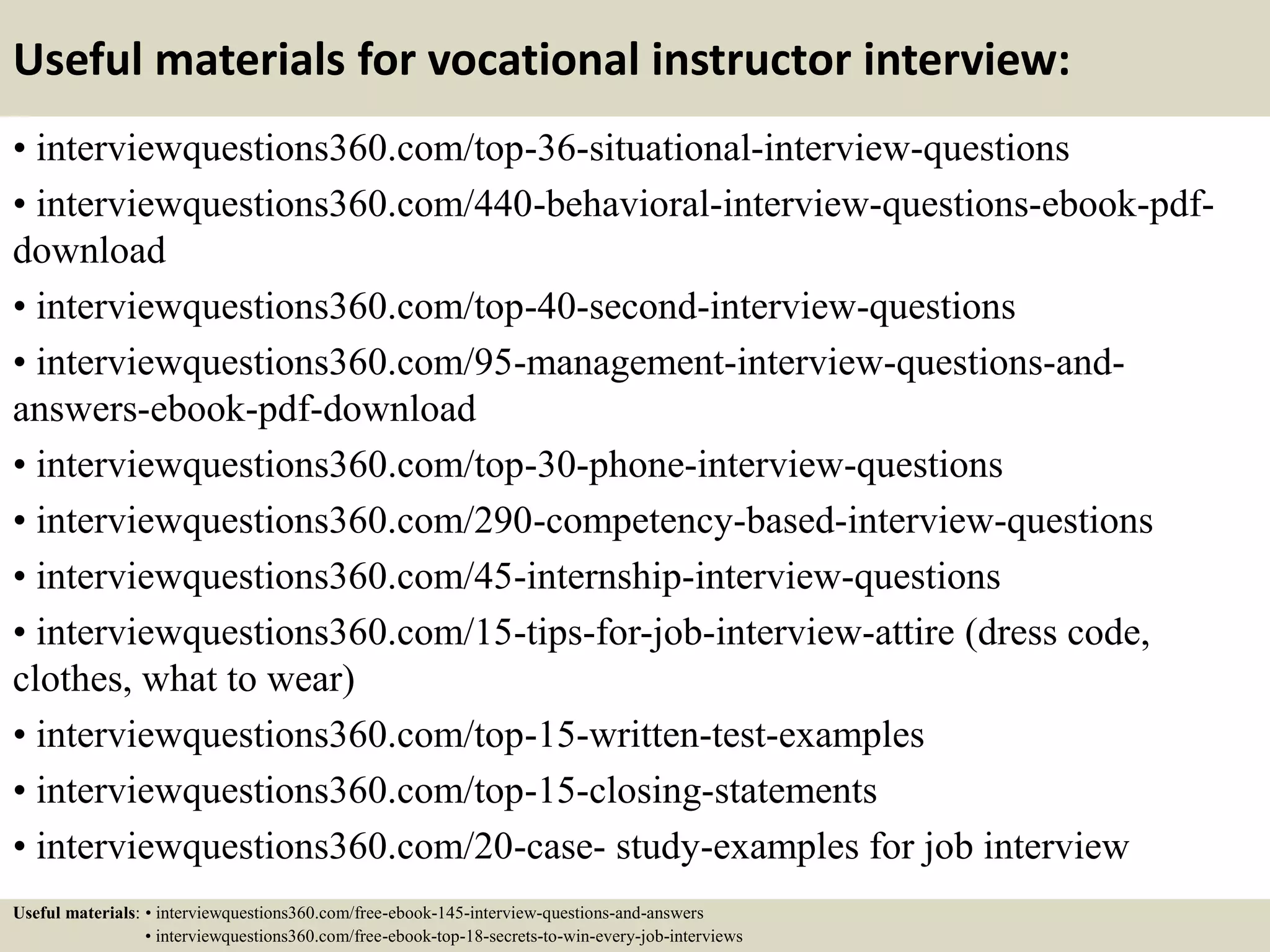 Useful materials for vocational instructor interview:
• interviewquestions360.com/top-36-situational-interview-questions
• interviewquestions360.com/440-behavioral-interview-questions-ebook-pdf-
download
• interviewquestions360.com/top-40-second-interview-questions
• interviewquestions360.com/95-management-interview-questions-and-
answers-ebook-pdf-download
• interviewquestions360.com/top-30-phone-interview-questions
• interviewquestions360.com/290-competency-based-interview-questions
• interviewquestions360.com/45-internship-interview-questions
• interviewquestions360.com/15-tips-for-job-interview-attire (dress code,
clothes, what to wear)
• interviewquestions360.com/top-15-written-test-examples
• interviewquestions360.com/top-15-closing-statements
• interviewquestions360.com/20-case- study-examples for job interview
Useful materials: • interviewquestions360.com/free-ebook-145-interview-questions-and-answers
• interviewquestions360.com/free-ebook-top-18-secrets-to-win-every-job-interviews
 