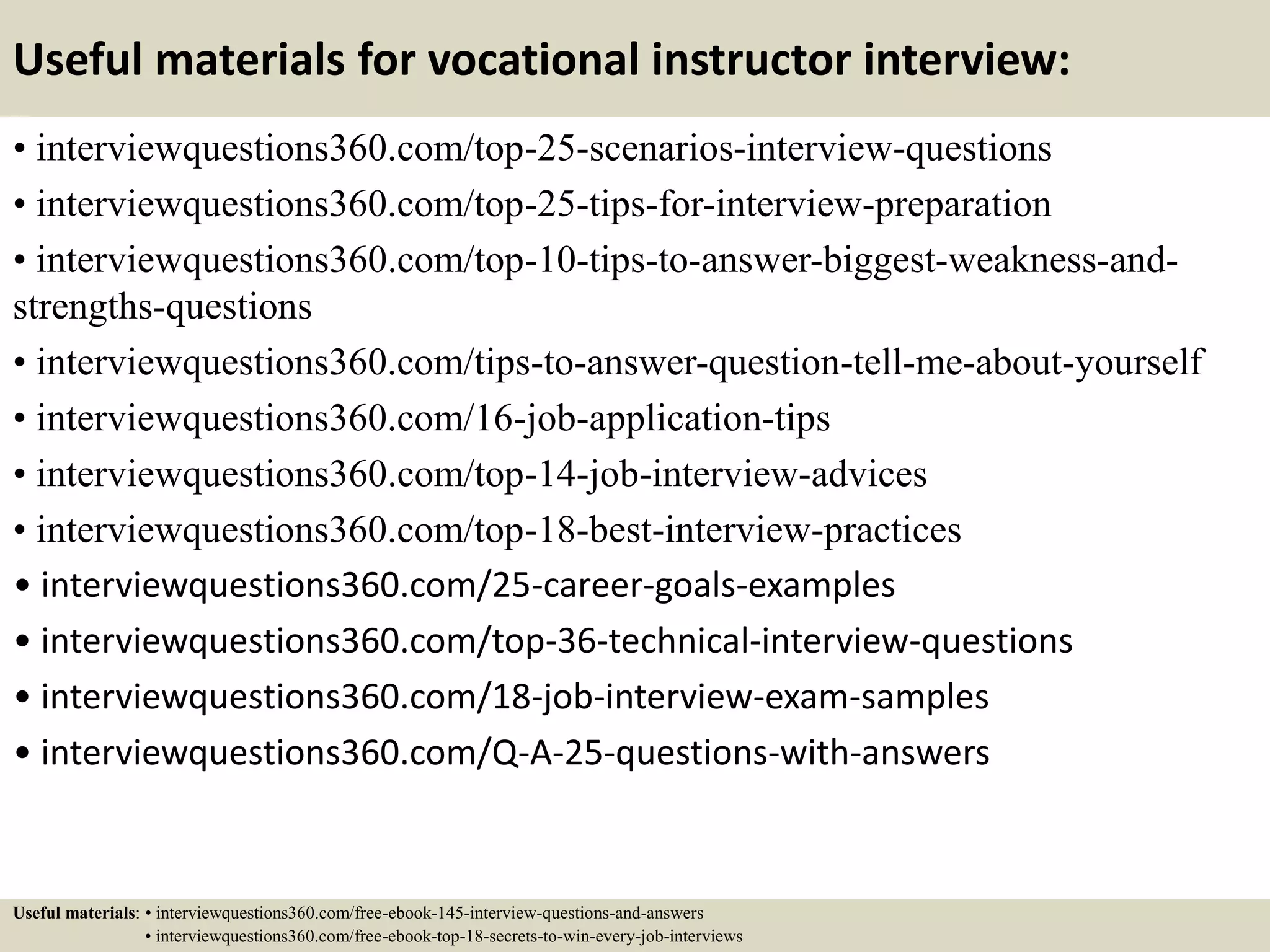 Useful materials for vocational instructor interview:
• interviewquestions360.com/top-25-scenarios-interview-questions
• interviewquestions360.com/top-25-tips-for-interview-preparation
• interviewquestions360.com/top-10-tips-to-answer-biggest-weakness-and-
strengths-questions
• interviewquestions360.com/tips-to-answer-question-tell-me-about-yourself
• interviewquestions360.com/16-job-application-tips
• interviewquestions360.com/top-14-job-interview-advices
• interviewquestions360.com/top-18-best-interview-practices
• interviewquestions360.com/25-career-goals-examples
• interviewquestions360.com/top-36-technical-interview-questions
• interviewquestions360.com/18-job-interview-exam-samples
• interviewquestions360.com/Q-A-25-questions-with-answers
Useful materials: • interviewquestions360.com/free-ebook-145-interview-questions-and-answers
• interviewquestions360.com/free-ebook-top-18-secrets-to-win-every-job-interviews
 