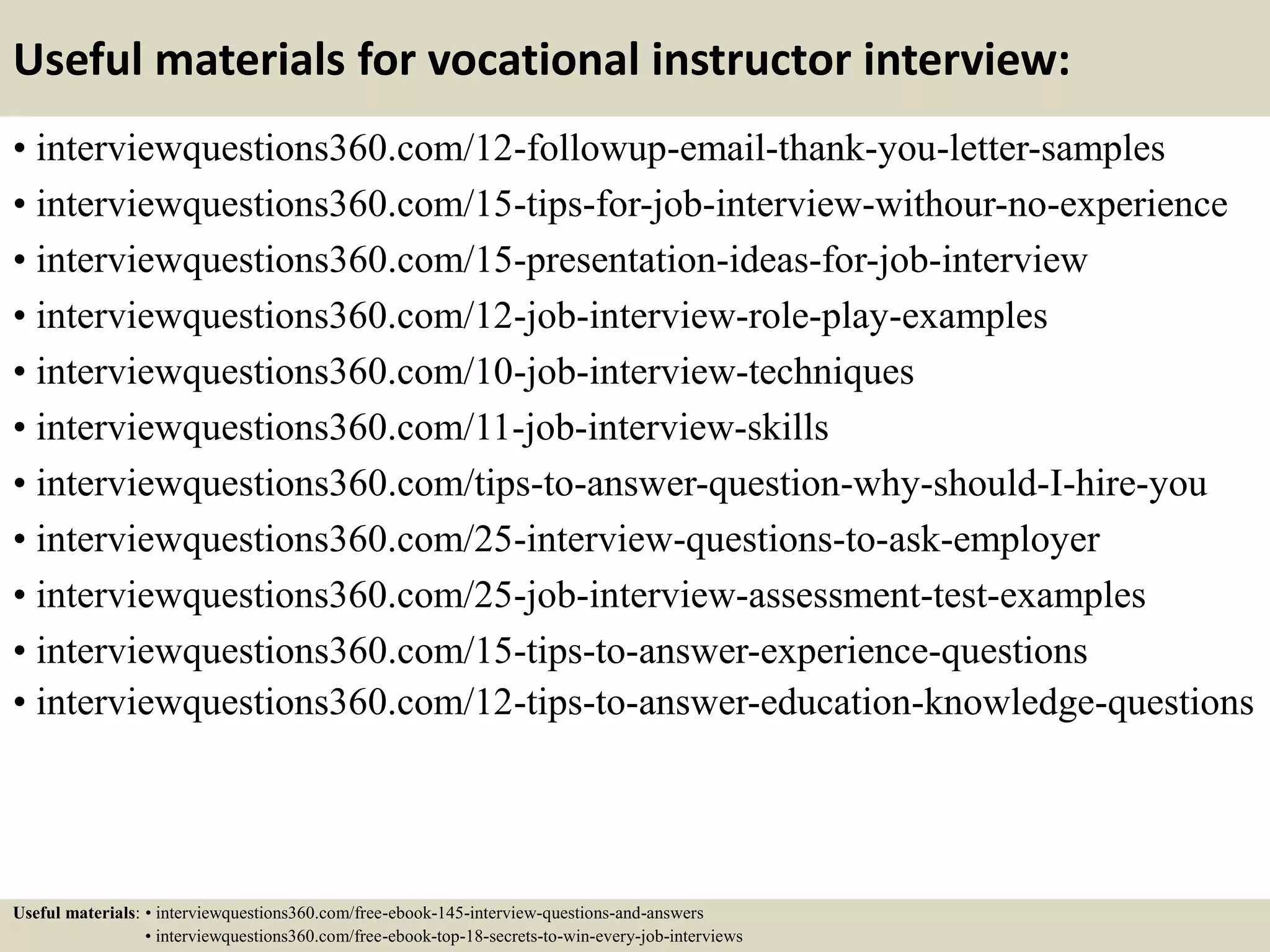 Useful materials for vocational instructor interview:
• interviewquestions360.com/12-followup-email-thank-you-letter-samples
• interviewquestions360.com/15-tips-for-job-interview-withour-no-experience
• interviewquestions360.com/15-presentation-ideas-for-job-interview
• interviewquestions360.com/12-job-interview-role-play-examples
• interviewquestions360.com/10-job-interview-techniques
• interviewquestions360.com/11-job-interview-skills
• interviewquestions360.com/tips-to-answer-question-why-should-I-hire-you
• interviewquestions360.com/25-interview-questions-to-ask-employer
• interviewquestions360.com/25-job-interview-assessment-test-examples
• interviewquestions360.com/15-tips-to-answer-experience-questions
• interviewquestions360.com/12-tips-to-answer-education-knowledge-questions
Useful materials: • interviewquestions360.com/free-ebook-145-interview-questions-and-answers
• interviewquestions360.com/free-ebook-top-18-secrets-to-win-every-job-interviews
 