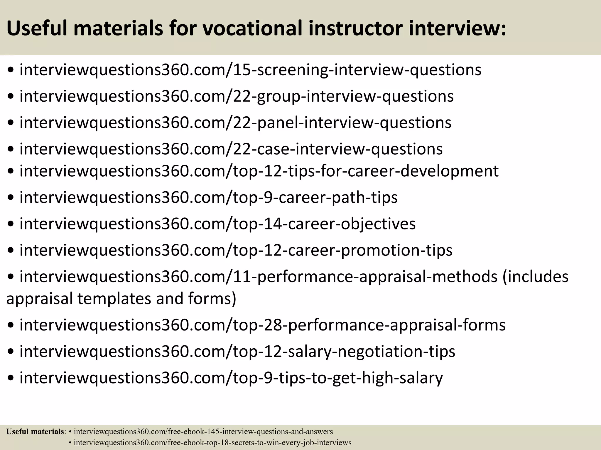 Useful materials for vocational instructor interview:
• interviewquestions360.com/15-screening-interview-questions
• interviewquestions360.com/22-group-interview-questions
• interviewquestions360.com/22-panel-interview-questions
• interviewquestions360.com/22-case-interview-questions
• interviewquestions360.com/top-12-tips-for-career-development
• interviewquestions360.com/top-9-career-path-tips
• interviewquestions360.com/top-14-career-objectives
• interviewquestions360.com/top-12-career-promotion-tips
• interviewquestions360.com/11-performance-appraisal-methods (includes
appraisal templates and forms)
• interviewquestions360.com/top-28-performance-appraisal-forms
• interviewquestions360.com/top-12-salary-negotiation-tips
• interviewquestions360.com/top-9-tips-to-get-high-salary
Useful materials: • interviewquestions360.com/free-ebook-145-interview-questions-and-answers
• interviewquestions360.com/free-ebook-top-18-secrets-to-win-every-job-interviews
 