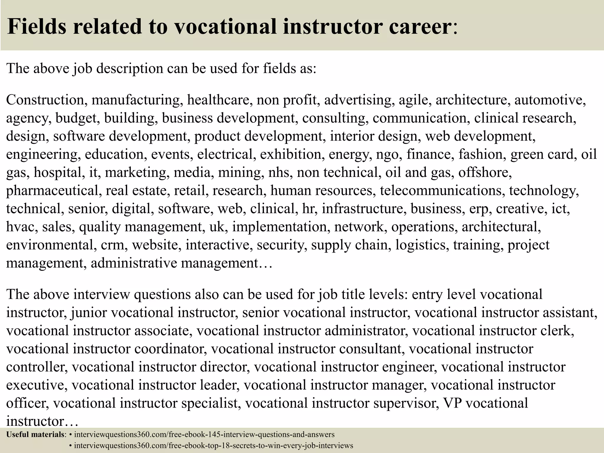 Fields related to vocational instructor career:
The above job description can be used for fields as:
Construction, manufacturing, healthcare, non profit, advertising, agile, architecture, automotive,
agency, budget, building, business development, consulting, communication, clinical research,
design, software development, product development, interior design, web development,
engineering, education, events, electrical, exhibition, energy, ngo, finance, fashion, green card, oil
gas, hospital, it, marketing, media, mining, nhs, non technical, oil and gas, offshore,
pharmaceutical, real estate, retail, research, human resources, telecommunications, technology,
technical, senior, digital, software, web, clinical, hr, infrastructure, business, erp, creative, ict,
hvac, sales, quality management, uk, implementation, network, operations, architectural,
environmental, crm, website, interactive, security, supply chain, logistics, training, project
management, administrative management…
The above interview questions also can be used for job title levels: entry level vocational
instructor, junior vocational instructor, senior vocational instructor, vocational instructor assistant,
vocational instructor associate, vocational instructor administrator, vocational instructor clerk,
vocational instructor coordinator, vocational instructor consultant, vocational instructor
controller, vocational instructor director, vocational instructor engineer, vocational instructor
executive, vocational instructor leader, vocational instructor manager, vocational instructor
officer, vocational instructor specialist, vocational instructor supervisor, VP vocational
instructor…
Useful materials: • interviewquestions360.com/free-ebook-145-interview-questions-and-answers
• interviewquestions360.com/free-ebook-top-18-secrets-to-win-every-job-interviews
 