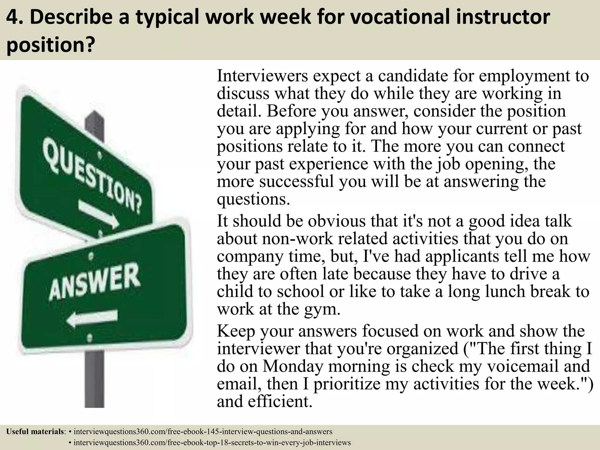 4. Describe a typical work week for vocational instructor
position?
Interviewers expect a candidate for employment to
discuss what they do while they are working in
detail. Before you answer, consider the position
you are applying for and how your current or past
positions relate to it. The more you can connect
your past experience with the job opening, the
more successful you will be at answering the
questions.
It should be obvious that it's not a good idea talk
about non-work related activities that you do on
company time, but, I've had applicants tell me how
they are often late because they have to drive a
child to school or like to take a long lunch break to
work at the gym.
Keep your answers focused on work and show the
interviewer that you're organized ("The first thing I
do on Monday morning is check my voicemail and
email, then I prioritize my activities for the week.")
and efficient.
Useful materials: • interviewquestions360.com/free-ebook-145-interview-questions-and-answers
• interviewquestions360.com/free-ebook-top-18-secrets-to-win-every-job-interviews
 