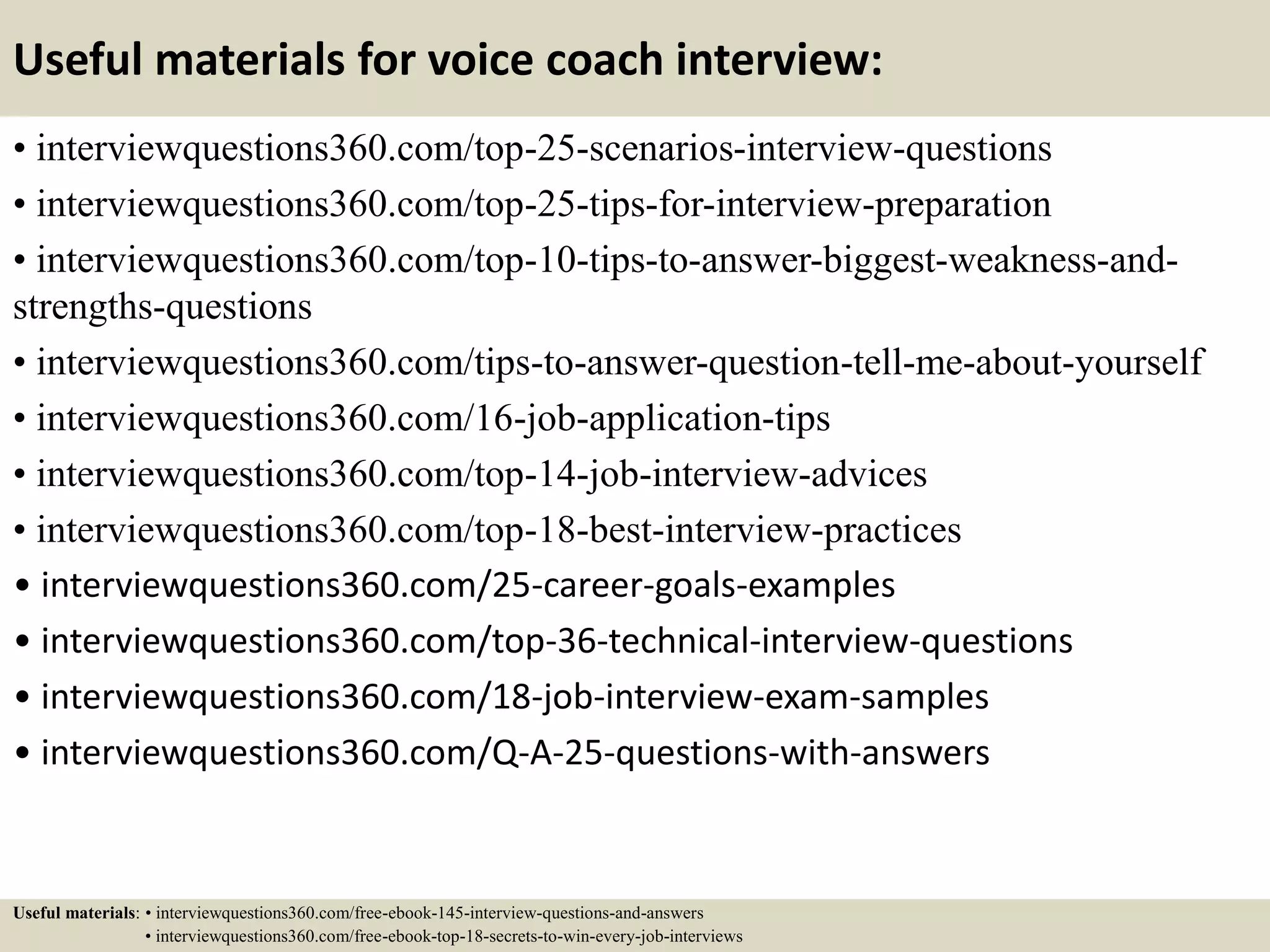 Useful materials for voice coach interview:
• interviewquestions360.com/top-25-scenarios-interview-questions
• interviewquestions360.com/top-25-tips-for-interview-preparation
• interviewquestions360.com/top-10-tips-to-answer-biggest-weakness-and-
strengths-questions
• interviewquestions360.com/tips-to-answer-question-tell-me-about-yourself
• interviewquestions360.com/16-job-application-tips
• interviewquestions360.com/top-14-job-interview-advices
• interviewquestions360.com/top-18-best-interview-practices
• interviewquestions360.com/25-career-goals-examples
• interviewquestions360.com/top-36-technical-interview-questions
• interviewquestions360.com/18-job-interview-exam-samples
• interviewquestions360.com/Q-A-25-questions-with-answers
Useful materials: • interviewquestions360.com/free-ebook-145-interview-questions-and-answers
• interviewquestions360.com/free-ebook-top-18-secrets-to-win-every-job-interviews
 