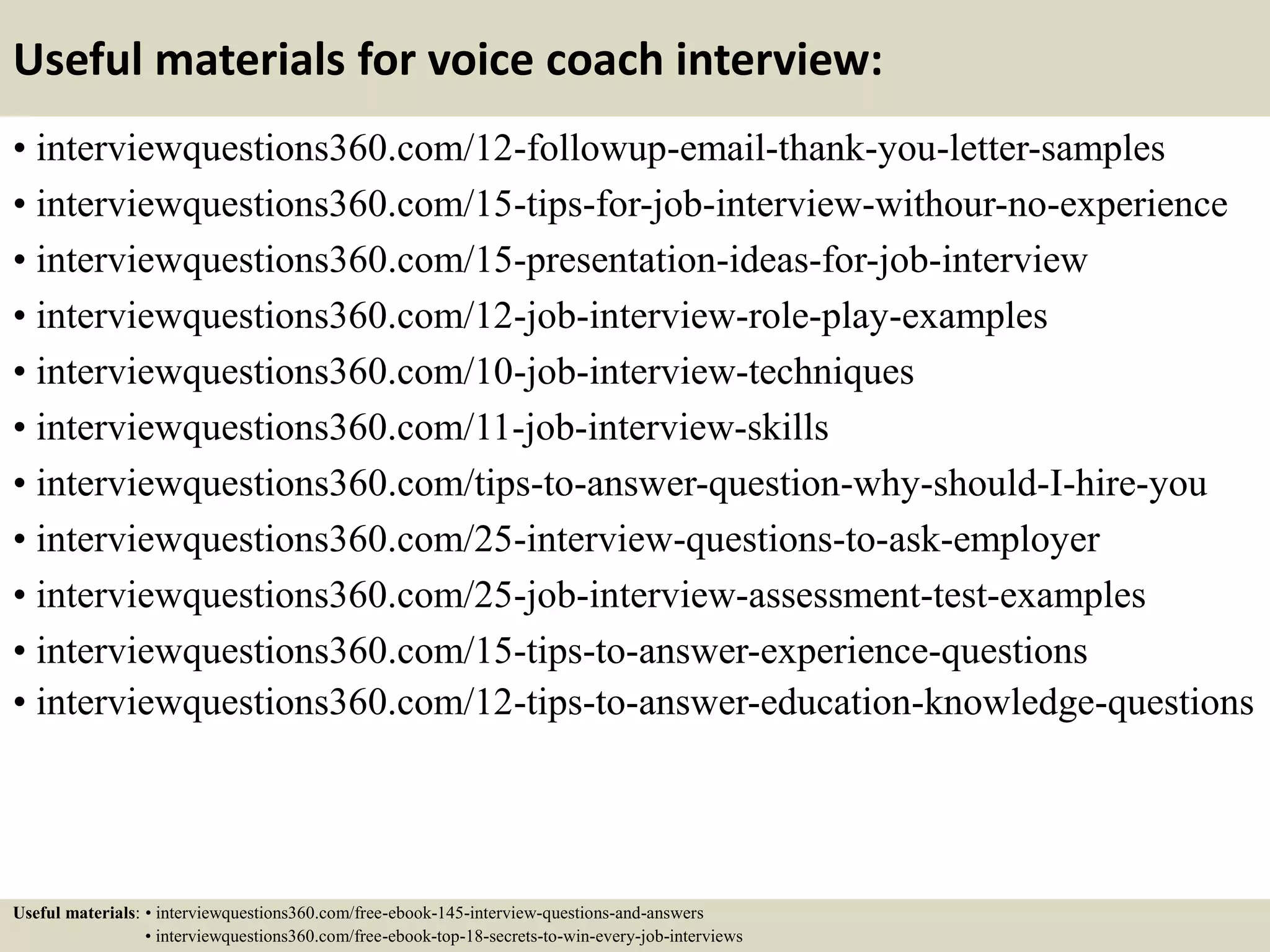 Useful materials for voice coach interview:
• interviewquestions360.com/12-followup-email-thank-you-letter-samples
• interviewquestions360.com/15-tips-for-job-interview-withour-no-experience
• interviewquestions360.com/15-presentation-ideas-for-job-interview
• interviewquestions360.com/12-job-interview-role-play-examples
• interviewquestions360.com/10-job-interview-techniques
• interviewquestions360.com/11-job-interview-skills
• interviewquestions360.com/tips-to-answer-question-why-should-I-hire-you
• interviewquestions360.com/25-interview-questions-to-ask-employer
• interviewquestions360.com/25-job-interview-assessment-test-examples
• interviewquestions360.com/15-tips-to-answer-experience-questions
• interviewquestions360.com/12-tips-to-answer-education-knowledge-questions
Useful materials: • interviewquestions360.com/free-ebook-145-interview-questions-and-answers
• interviewquestions360.com/free-ebook-top-18-secrets-to-win-every-job-interviews
 