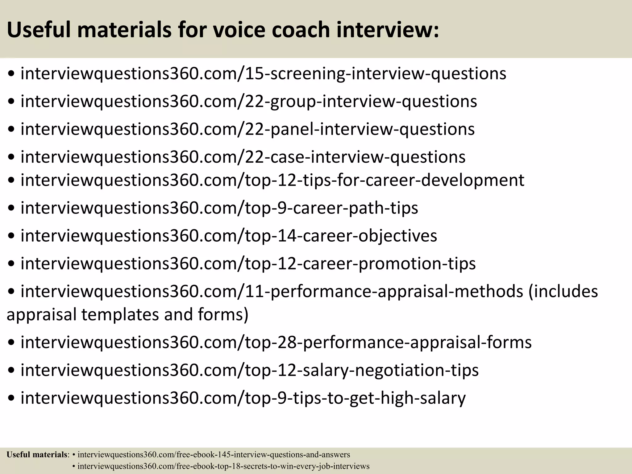 Useful materials for voice coach interview:
• interviewquestions360.com/15-screening-interview-questions
• interviewquestions360.com/22-group-interview-questions
• interviewquestions360.com/22-panel-interview-questions
• interviewquestions360.com/22-case-interview-questions
• interviewquestions360.com/top-12-tips-for-career-development
• interviewquestions360.com/top-9-career-path-tips
• interviewquestions360.com/top-14-career-objectives
• interviewquestions360.com/top-12-career-promotion-tips
• interviewquestions360.com/11-performance-appraisal-methods (includes
appraisal templates and forms)
• interviewquestions360.com/top-28-performance-appraisal-forms
• interviewquestions360.com/top-12-salary-negotiation-tips
• interviewquestions360.com/top-9-tips-to-get-high-salary
Useful materials: • interviewquestions360.com/free-ebook-145-interview-questions-and-answers
• interviewquestions360.com/free-ebook-top-18-secrets-to-win-every-job-interviews
 