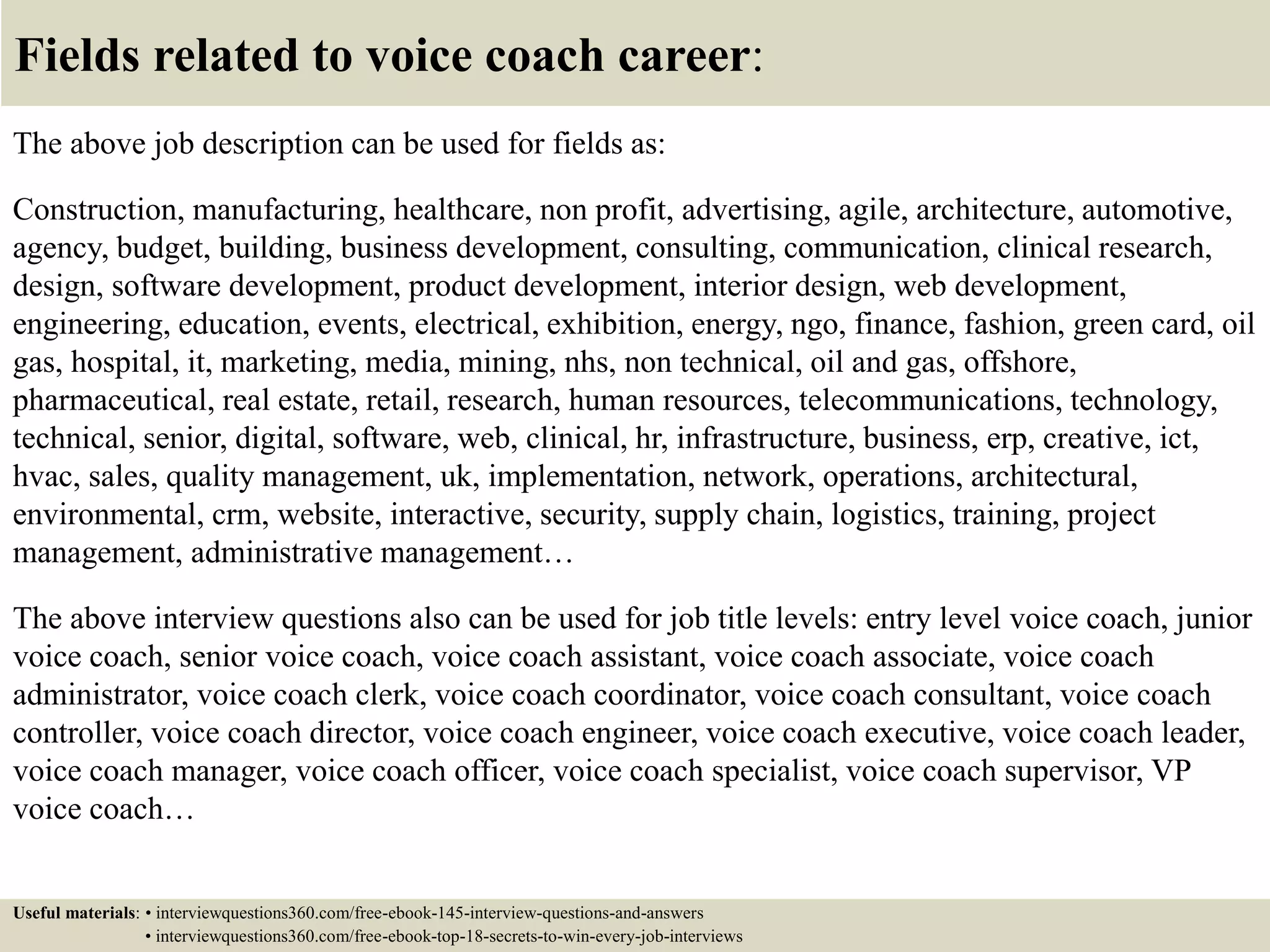 Fields related to voice coach career:
The above job description can be used for fields as:
Construction, manufacturing, healthcare, non profit, advertising, agile, architecture, automotive,
agency, budget, building, business development, consulting, communication, clinical research,
design, software development, product development, interior design, web development,
engineering, education, events, electrical, exhibition, energy, ngo, finance, fashion, green card, oil
gas, hospital, it, marketing, media, mining, nhs, non technical, oil and gas, offshore,
pharmaceutical, real estate, retail, research, human resources, telecommunications, technology,
technical, senior, digital, software, web, clinical, hr, infrastructure, business, erp, creative, ict,
hvac, sales, quality management, uk, implementation, network, operations, architectural,
environmental, crm, website, interactive, security, supply chain, logistics, training, project
management, administrative management…
The above interview questions also can be used for job title levels: entry level voice coach, junior
voice coach, senior voice coach, voice coach assistant, voice coach associate, voice coach
administrator, voice coach clerk, voice coach coordinator, voice coach consultant, voice coach
controller, voice coach director, voice coach engineer, voice coach executive, voice coach leader,
voice coach manager, voice coach officer, voice coach specialist, voice coach supervisor, VP
voice coach…
Useful materials: • interviewquestions360.com/free-ebook-145-interview-questions-and-answers
• interviewquestions360.com/free-ebook-top-18-secrets-to-win-every-job-interviews
 