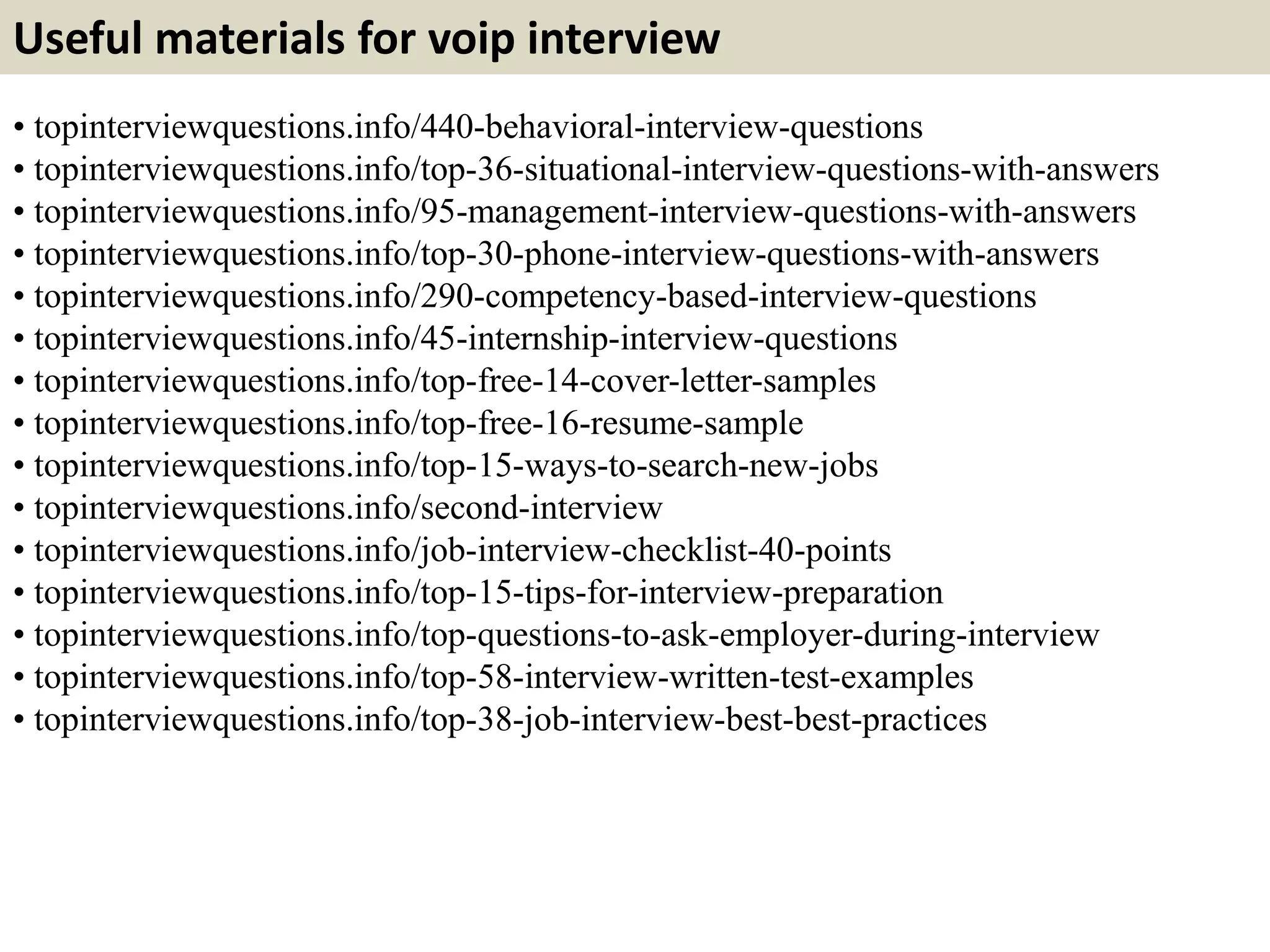 Useful materials for voip interview
• topinterviewquestions.info/440-behavioral-interview-questions
• topinterviewquestions.info/top-36-situational-interview-questions-with-answers
• topinterviewquestions.info/95-management-interview-questions-with-answers
• topinterviewquestions.info/top-30-phone-interview-questions-with-answers
• topinterviewquestions.info/290-competency-based-interview-questions
• topinterviewquestions.info/45-internship-interview-questions
• topinterviewquestions.info/top-free-14-cover-letter-samples
• topinterviewquestions.info/top-free-16-resume-sample
• topinterviewquestions.info/top-15-ways-to-search-new-jobs
• topinterviewquestions.info/second-interview
• topinterviewquestions.info/job-interview-checklist-40-points
• topinterviewquestions.info/top-15-tips-for-interview-preparation
• topinterviewquestions.info/top-questions-to-ask-employer-during-interview
• topinterviewquestions.info/top-58-interview-written-test-examples
• topinterviewquestions.info/top-38-job-interview-best-best-practices
 